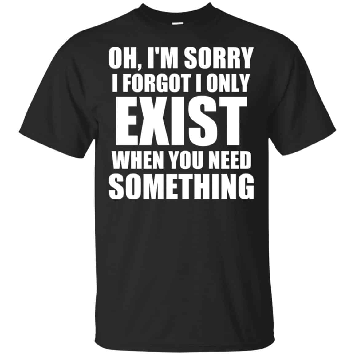 Oh I’m Sorry I Forget I Only Exist When You Need Something T-Shirts, Hoodie, Tank