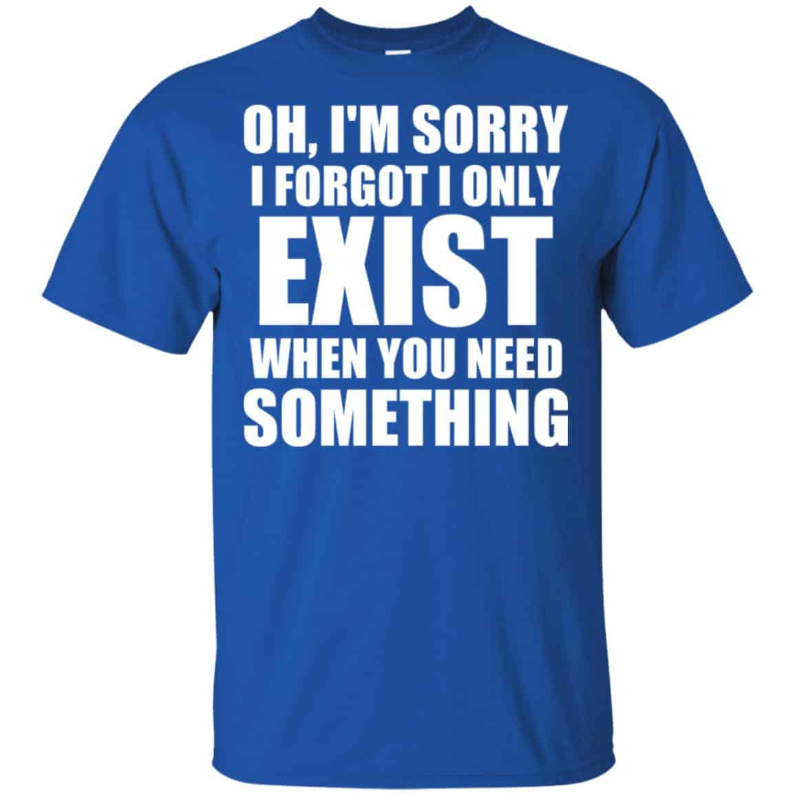 Oh I’m Sorry I Forget I Only Exist When You Need Something T-Shirts, Hoodie, Tank