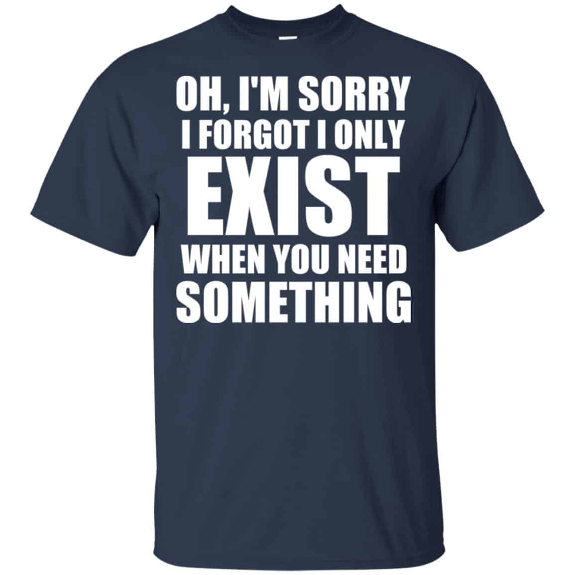 Oh I’m Sorry I Forget I Only Exist When You Need Something T-Shirts, Hoodie, Tank