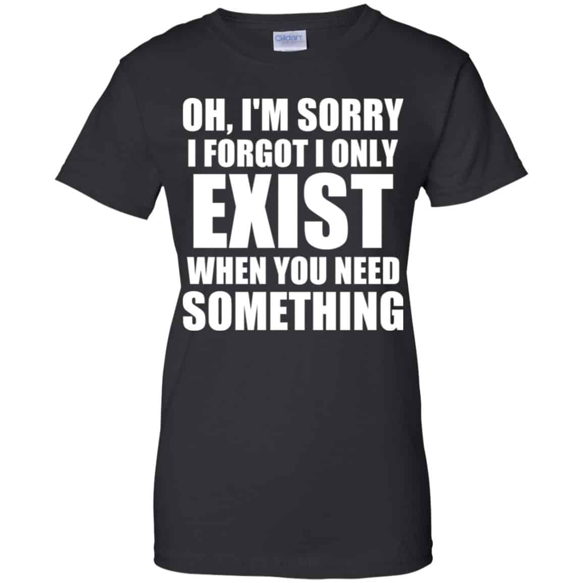 Oh I’m Sorry I Forget I Only Exist When You Need Something T-Shirts, Hoodie, Tank