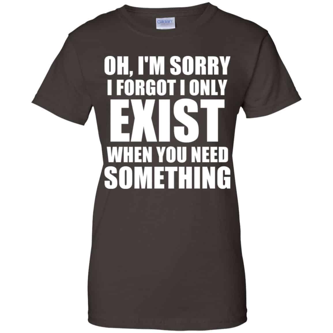 Oh I’m Sorry I Forget I Only Exist When You Need Something T-Shirts, Hoodie, Tank