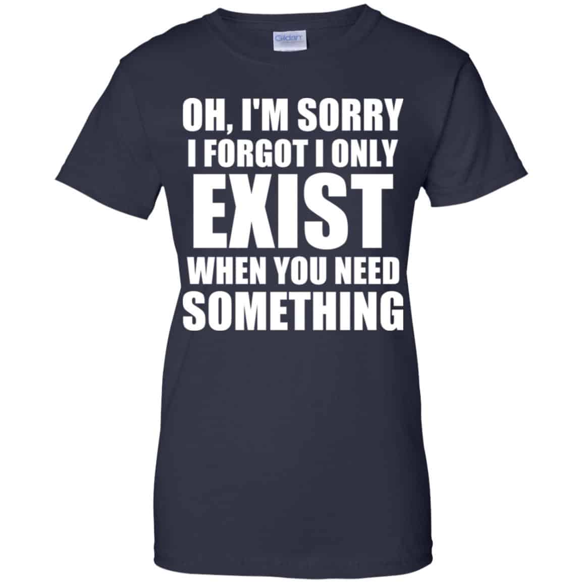 Oh I’m Sorry I Forget I Only Exist When You Need Something T-Shirts, Hoodie, Tank