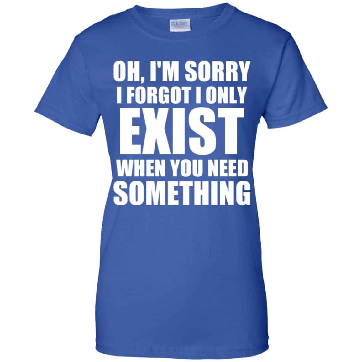 Oh I’m Sorry I Forget I Only Exist When You Need Something T-Shirts, Hoodie, Tank