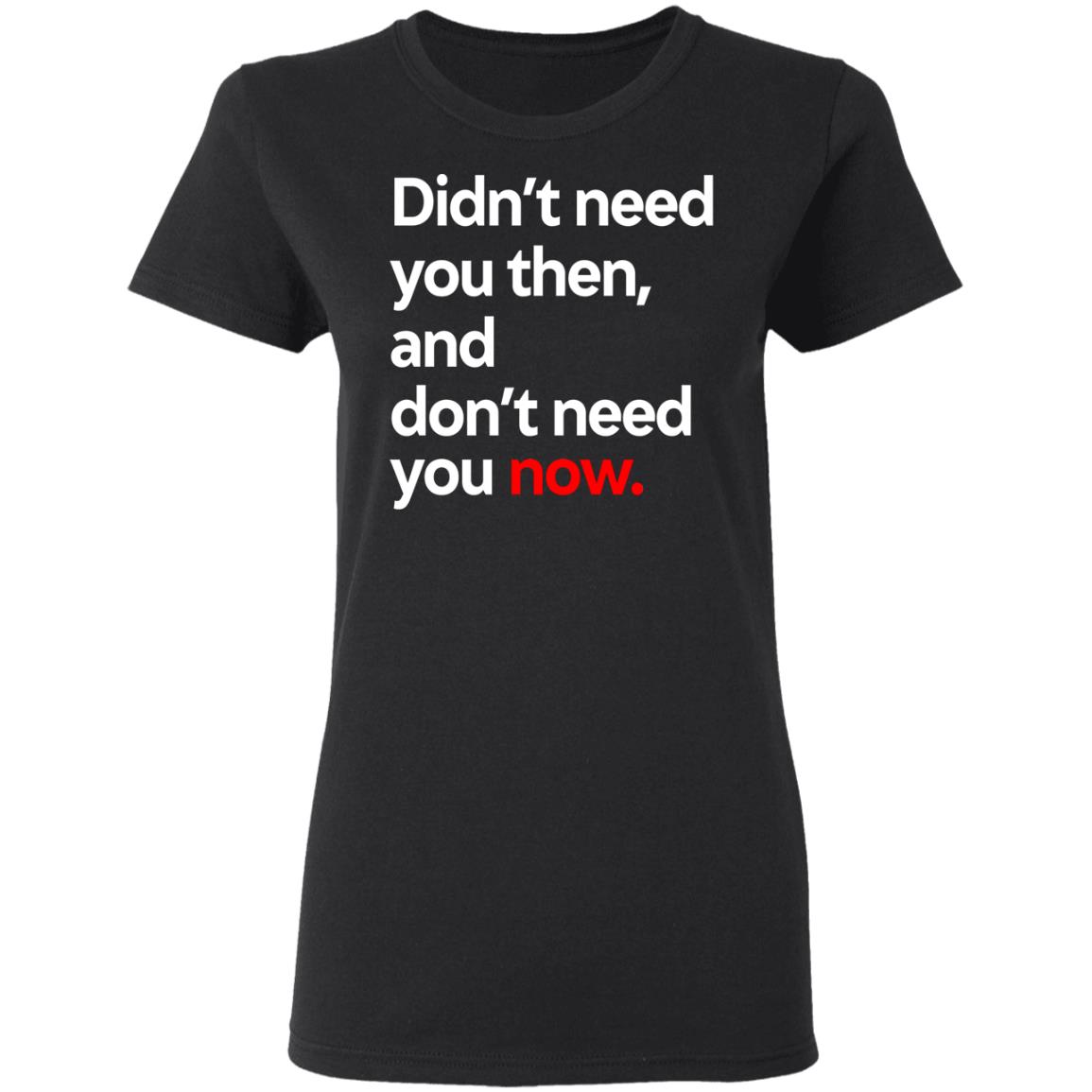 Didn’t Need You Then And Don’t Need You Now Shirt, Hoodie, Tank