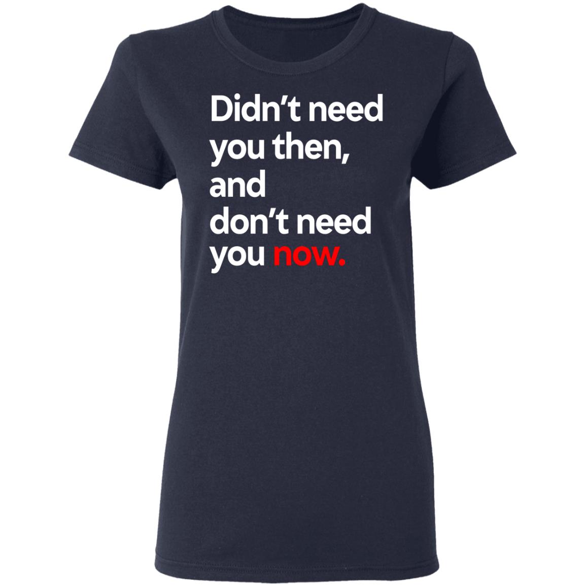 Didn’t Need You Then And Don’t Need You Now Shirt, Hoodie, Tank