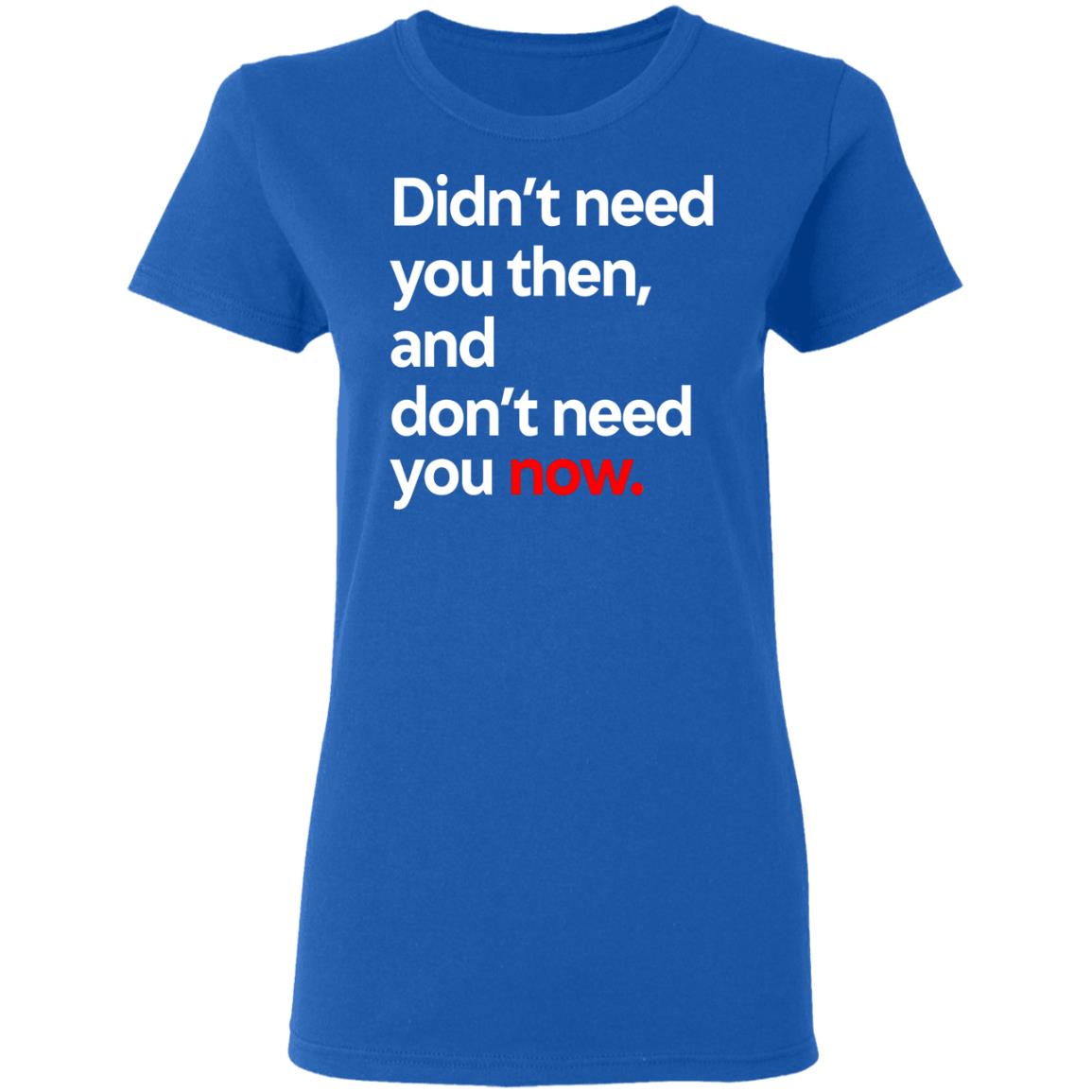 Didn’t Need You Then And Don’t Need You Now Shirt, Hoodie, Tank
