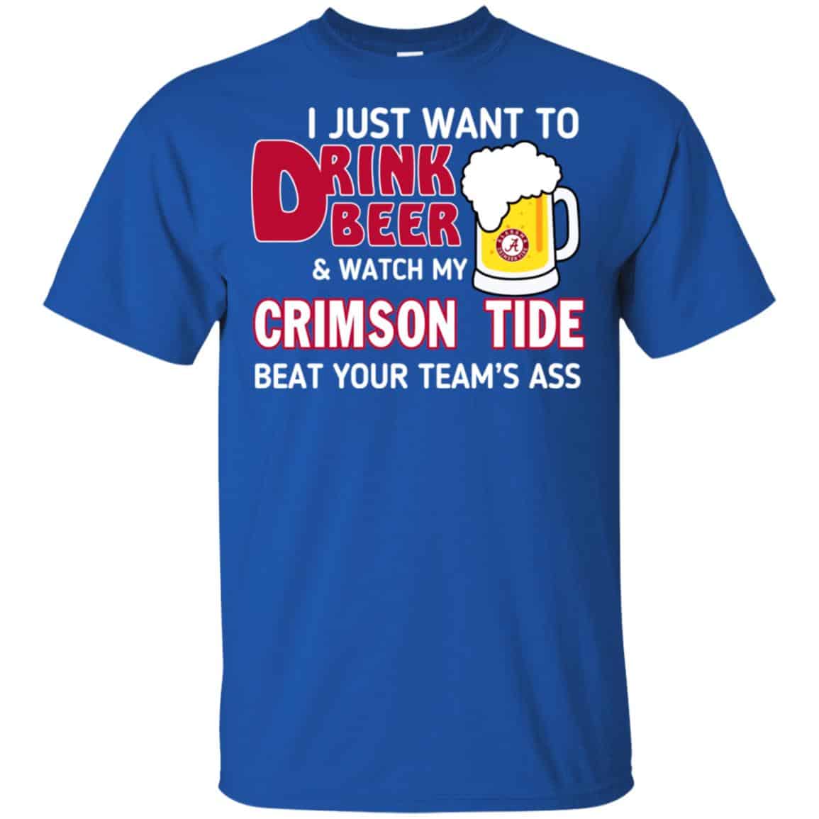 I Just Want To Drink Beer And Watch My Crimson Tide Beat Your Team’s Ass T-Shirts, Hoodie, Sweater