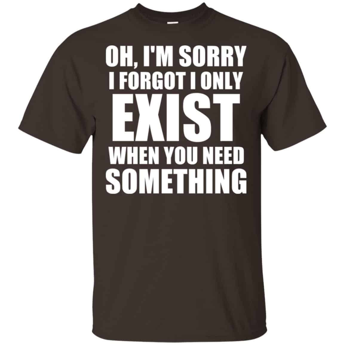 Oh I’m Sorry I Forget I Only Exist When You Need Something T-Shirts, Hoodie, Tank