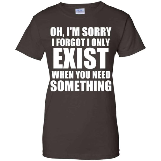 Oh I’m Sorry I Forget I Only Exist When You Need Something T-Shirts, Hoodie, Tank