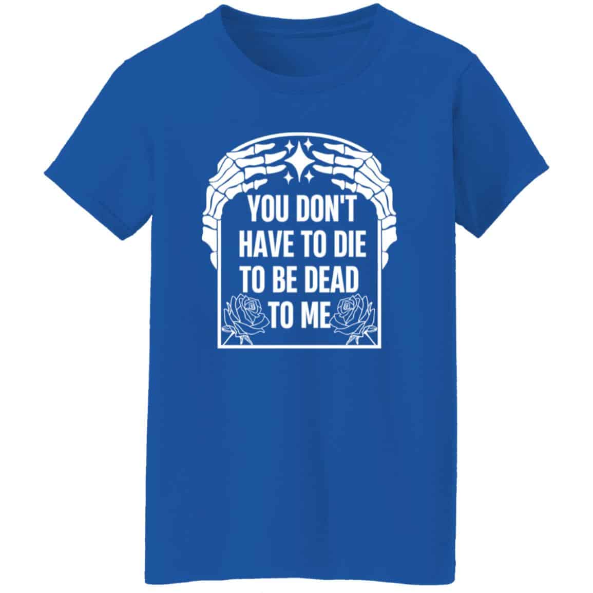 You Don’t Have To Die To Be Dead To Me Shirt
